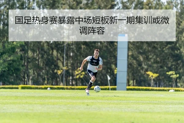国足热身赛暴露中场短板新一期集训或微调阵容